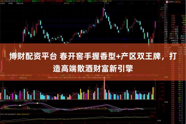 博财配资平台 春开窖手握香型+产区双王牌，打造高端散酒财富新引擎