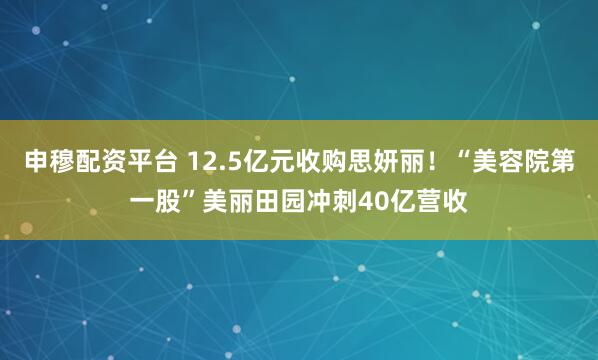 申穆配资平台 12.5亿元收购思妍丽!“美容院第一股”美丽田园冲刺40亿营收