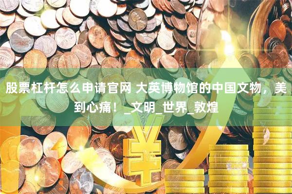 股票杠杆怎么申请官网 大英博物馆的中国文物,美到心痛!_文明_世界_敦煌