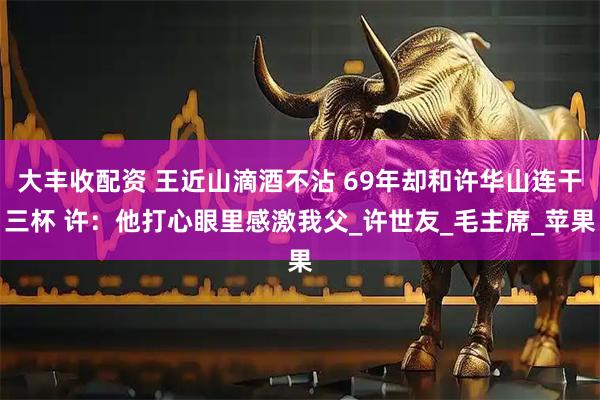 大丰收配资 王近山滴酒不沾 69年却和许华山连干三杯 许:他打心眼里感激我父_许世友_毛主席_苹果