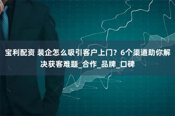 宝利配资 装企怎么吸引客户上门？6个渠道助你解决获客难题_合作_品牌_口碑