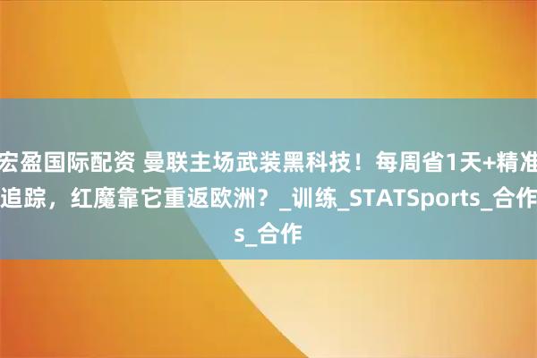 宏盈国际配资 曼联主场武装黑科技！每周省1天+精准追踪，红魔靠它重返欧洲？_训练_STATSports_合作