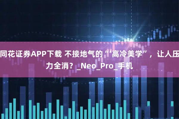 同花证券APP下载 不接地气的“‘高冷美学”，让人压力全消？_Neo_Pro_手机