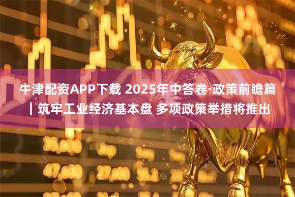 牛津配资APP下载 2025年中答卷·政策前瞻篇|筑牢工业经济基本盘 多项政策举措将推出
