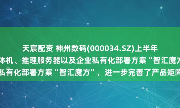天宸配资 神州数码(000034.SZ)上半年陆续推出了大规模训练一体机、推理服务器以及企业私有化部署方案“智汇魔方”，进一步完善了产品矩阵