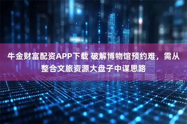牛金财富配资APP下载 破解博物馆预约难，需从整合文旅资源大盘子中谋思路
