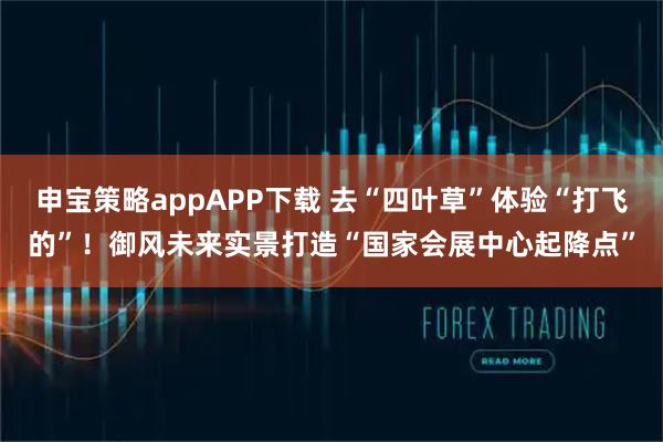 申宝策略appAPP下载 去“四叶草”体验“打飞的”！御风未来实景打造“国家会展中心起降点”