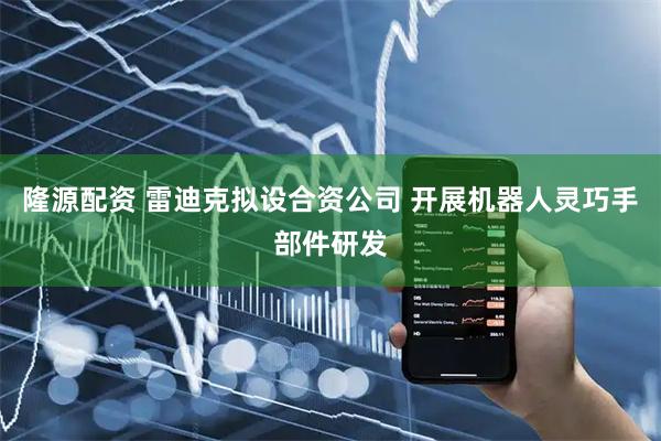 隆源配资 雷迪克拟设合资公司 开展机器人灵巧手部件研发