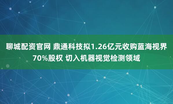 聊城配资官网 鼎通科技拟1.26亿元收购蓝海视界70%股权 切入机器视觉检测领域