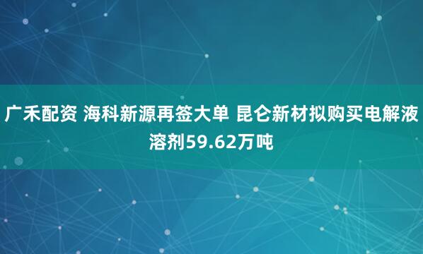 广禾配资 海科新源再签大单 昆仑新材拟购买电解液溶剂59.62万吨