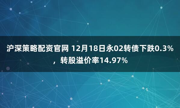 沪深策略配资官网 12月18日永02转债下跌0.3%，转股溢价率14.97%