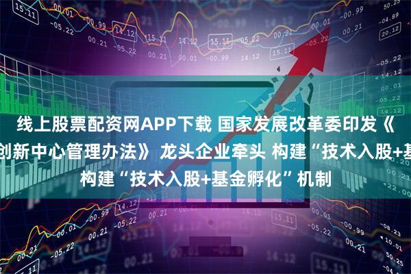 线上股票配资网APP下载 国家发展改革委印发《国家新兴产业创新中心管理办法》 龙头企业牵头 构建“技术入股+基金孵化”机制