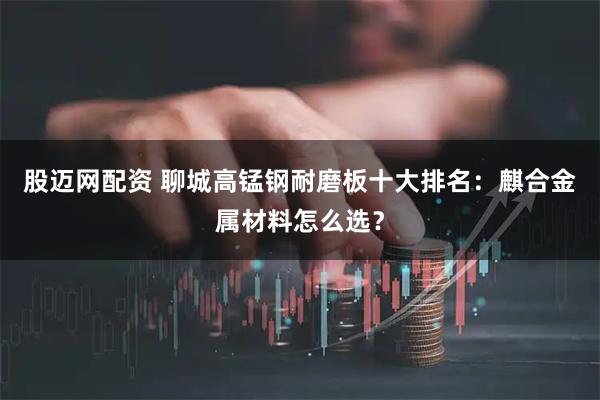 股迈网配资 聊城高锰钢耐磨板十大排名：麒合金属材料怎么选？