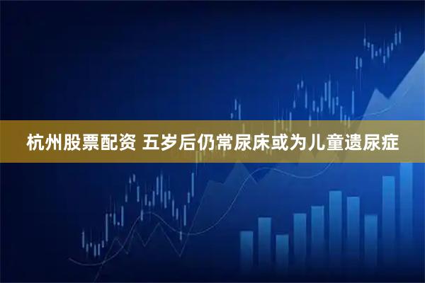 杭州股票配资 五岁后仍常尿床或为儿童遗尿症