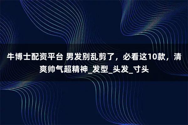 牛博士配资平台 男发别乱剪了，必看这10款，清爽帅气超精神_发型_头发_寸头