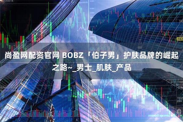 尚盈网配资官网 BOBZ「伯子男」护肤品牌的崛起之路~_男士_肌肤_产品