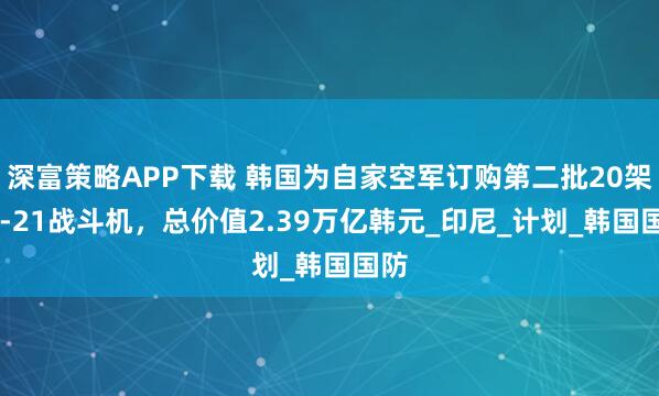 深富策略APP下载 韩国为自家空军订购第二批20架KF-21战斗机，总价值2.39万亿韩元_印尼_计划_韩国国防