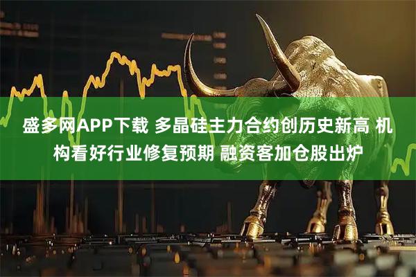 盛多网APP下载 多晶硅主力合约创历史新高 机构看好行业修复预期 融资客加仓股出炉