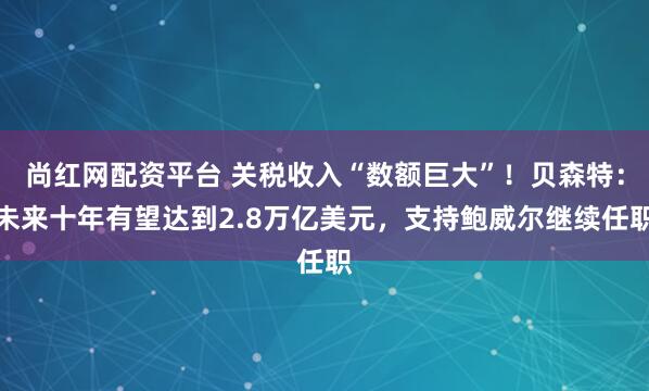 尚红网配资平台 关税收入“数额巨大”！贝森特：未来十年有望达到2.8万亿美元，支持鲍威尔继续任职