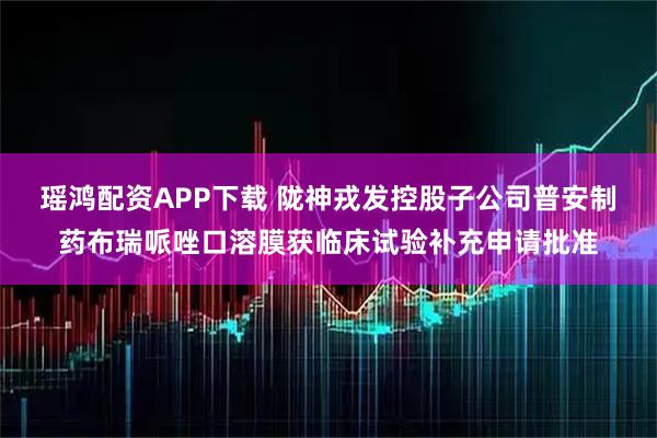 瑶鸿配资APP下载 陇神戎发控股子公司普安制药布瑞哌唑口溶膜获临床试验补充申请批准