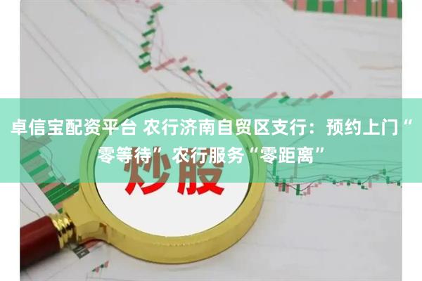 卓信宝配资平台 农行济南自贸区支行：预约上门“零等待” 农行服务“零距离”