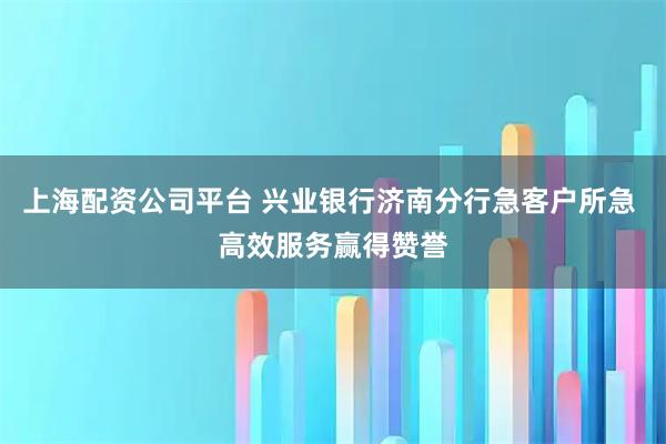 上海配资公司平台 兴业银行济南分行急客户所急 高效服务赢得赞誉