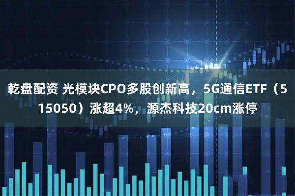乾盘配资 光模块CPO多股创新高，5G通信ETF（515050）涨超4%，源杰科技20cm涨停