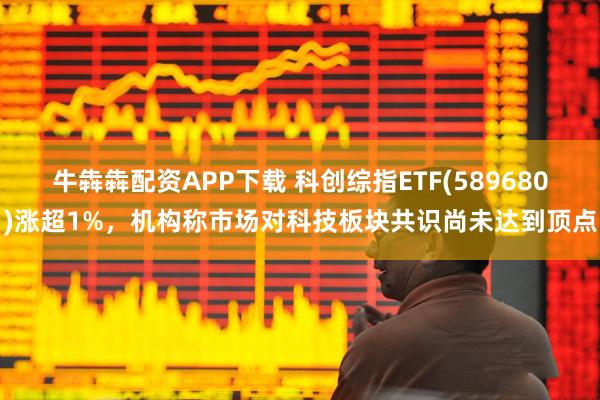 牛犇犇配资APP下载 科创综指ETF(589680)涨超1%，机构称市场对科技板块共识尚未达到顶点