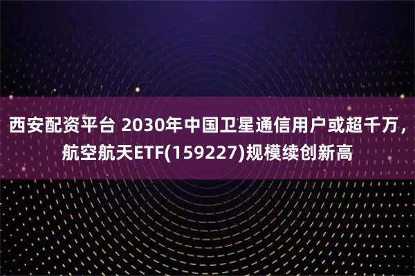 西安配资平台 2030年中国卫星通信用户或超千万，航空航天ETF(159227)规模续创新高