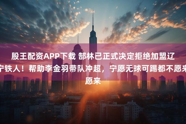 股王配资APP下载 郜林已正式决定拒绝加盟辽宁铁人！帮助李金羽带队冲超，宁愿无球可踢都不愿来