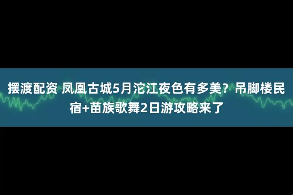摆渡配资 凤凰古城5月沱江夜色有多美？吊脚楼民宿+苗族歌舞2日游攻略来了
