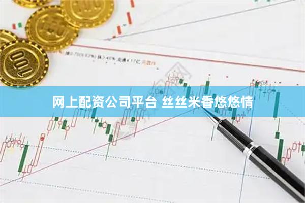网上配资公司平台 丝丝米香悠悠情
