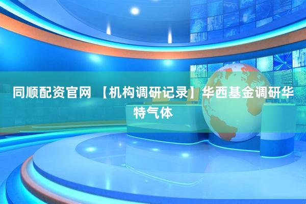 同顺配资官网 【机构调研记录】华西基金调研华特气体